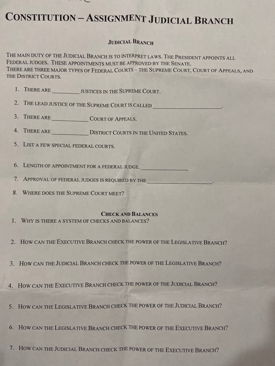 CONSTITUTION - ASSIGNMENT JUDICIAL BRANCH
JUDICIAL BRANCH
THE MAIN DUTY OF THE JUDICIAL BRANCH IS TO INTERPRET LAWS. THE PRESIDENT APPOINTS ALL
FEDERAL JUDGES. THESE APPOINTMENTS MUST BE APPROVED BY THE SENATE.
THERE ARE THREE MAJOR TYPES OF FEDERAL COURTS – THE SUPREME COURT, COURT OF APPEALS, AND
THE DISTRICT COURTS.
1. THERE ARE
JUSTICES IN THE SUPREME COURT.
2. THE LEAD JUSTICE OF THE SUPREME COURT IS CALLED
3. THERE ARE
COURT OF APPEALS.
4. THERE ARE
DISTRICT COURTS IN THE UNITED STATES.
5. LIST A FEW SPECIAL FEDERAL COURTS.
6. LENGTH OF APPOINTMENT FOR A FEDERAL JUDGE.
7. APPROVAL OF FEDERAL JUDGES IS REQUIRED BY THE
8. WHERE DOES THE SUPREME COURT MEET?
CHECK AND BALANCES
1. WHY IS THERE A SYSTEM OF CHECKS AND BALANCES?
2. How CAN THE EXECUTIVE BRANCH CHECK THE POWER OF THE LEGISLATIVE BRANCH?
3. How CAN THE JUDICIAL BRANCH CHECK THE POWER OF THE LEGISLATIVE BRANCH?
4. How CAN THE EXECUTIVE BRANCH CHECK THE POWER OF THE JUDICIAL BRANCH?
5. How CAN THE LEGISLATIVE BRANCH CHECK THE POWER OF THE JUDICIAL BRANCH?
6. How CAN THE LEGISLATIVE BRANCH CHECK THE POWER OF THE EXECUTIVE BRANCH?
7. How CAN THE JUDICIAL BRANCH CHECK THE POWER OF THE EXECUTIVE BRANCH?
