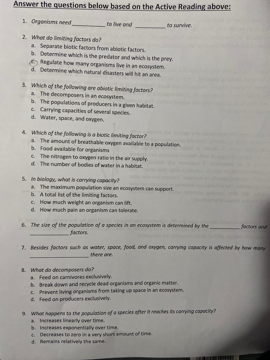 Answer the questions below based on the Active Reading above:
1. Organisms need
to live and
to survive.
2. What do limiting factors do?
a. Separate biotic factors from abiotic factors.
b. Determine which is the predator and which is the prey.
€. Regulate how many organisms live in an ecosystem.
d. Determine which natural disasters will hit an area.
3. Which of the following are abiotic limiting factors?
a. The decomposers in an ecosystem.
b. The populations of producers in a given habitat.
c. Carrying capacities of several species.
d. Water, space, and oxygen.
4. Which of the following is a biotic limiting factor?
a. The amount of breathable oxygen available to a population.
b. Food available for organisms
lw ast
C. The nitrogen to oxygen ratio in the air supply.
d. The number of bodies of water in a habitat.
5. In biology, what is carrying-capacity?
a. The maximum population size an ecosystem can support.
b. A total list of the limiting factors.
C. How much weight an organism can lift.
d. How much pain an organism can tolerate.
6. The size of the population of a species in an ecosystem is determined by the
factors and
factors.
7. Besides factors such as water, space, food, and oxygen, carrying capacity is affected by how many
there are.
8. What do decomposers do?
a. Feed on carnivores exclusively.
b. Break down and recycle dead organisms and organic matter.
c. Prevent living organisms from taking up space in an ecosystem.
d. Feed on producers exclusively.
9. What happens to the population of a species after it reaches its carrying capacity?
a. Increases linearly over time.
b. Increases exponentially over time.
Decreases to zero in a very short amount of time.
d. Remains relatively the same.
C.
