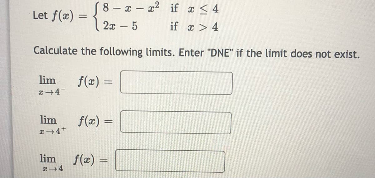 (8 - x- x2 if x < 4
Let f(x) =
2x - 5
if x > 4
Calculate the following limits. Enter "DNE" if the limit does not exist.
lim
f(x) =
lim
f(x) =
x 4+
lim
f(x) =
