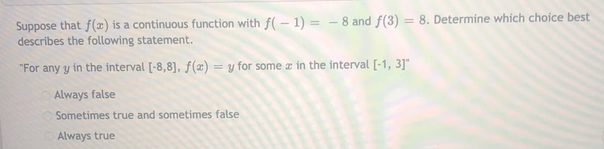 Suppose that f(x) is a continuous function with f( – 1) = - 8 and f(3) = 8. Determine which choice best
describes the following statement.
"For any y in the interval [-8,8], ƒ(x) = y for some x in the interval [-1, 3]"
Always false
Sometimes true and sometimes false
Always true
