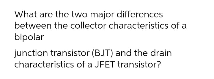 What are the two major differences
between the collector characteristics of a
bipolar
junction transistor (BJT) and the drain
characteristics of a JFET transistor?
