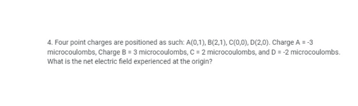 4. Four point charges are positioned as such: A(0,1), B(2,1), C(0,0), D(2,0). Charge A = -3
microcoulombs, Charge B = 3 microcoulombs, C = 2 microcoulombs, and D = -2 microcoulombs.
What is the net electric field experienced at the origin?
