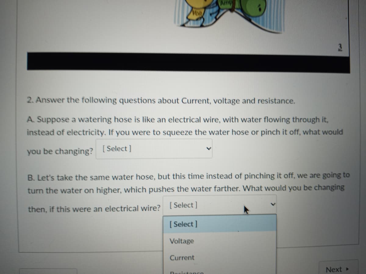 Amp
3.
2. Answer the following questions about Current, voltage and resistance.
A. Suppose a watering hose is like an electrical wire, with water flowing through it,
instead of electricity. If you were to squeeze the water hose or pinch it off, what would
you be changing? [Select]
B. Let's take the same water hose, but this time instead of pinching it off, we are going to
turn the water on higher, which pushes the water farther. What would you be changing
then, if this were an electrical wire? [Select]
[ Select ]
Voltage
Current
Next >
Rosista nce
