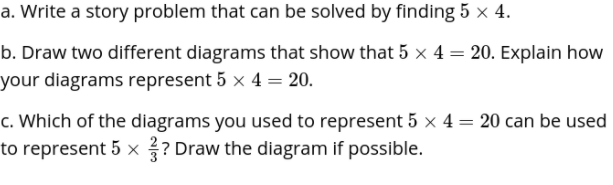 a. Write a story problem that can be solved by finding 5 x 4.
b. Draw two different diagrams that show that 5 x 4 = 20. Explain how
your diagrams represent 5 x 4 = 20.
c. Which of the diagrams you used to represent 5 x 4 = 20 can be used
to represent 5 x? Draw the diagram if possible.
