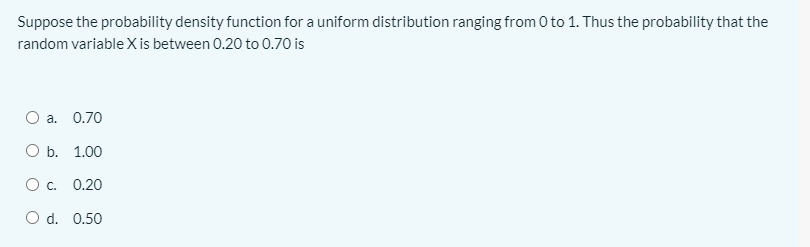 Suppose the probability density function for a uniform distribution ranging from 0 to 1. Thus the probability that the
random variable X is between 0.20 to 0.70 is
O a.
0.70
ОБ. 1.00
О с.
0.20
O d. 0.50
