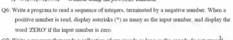 Q6: Write a program to read a sequence of integers, terminated by a negative number. When a
positive number is read. display asterisks (*) as many as the input number. and display the
word 'ZERO' if the input number is zero.
Weit

