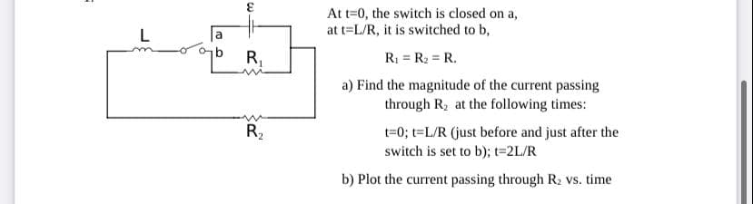 3.
At t=0, the switch is closed on a,
at t=L/R, it is switched to b,
L
a
R.
R = R2 = R.
a) Find the magnitude of the current passing
through R, at the following times:
t=0; t=L/R (just before and just after the
switch is set to b); t=2L/R
R2
b) Plot the current passing through R2 vs. time
