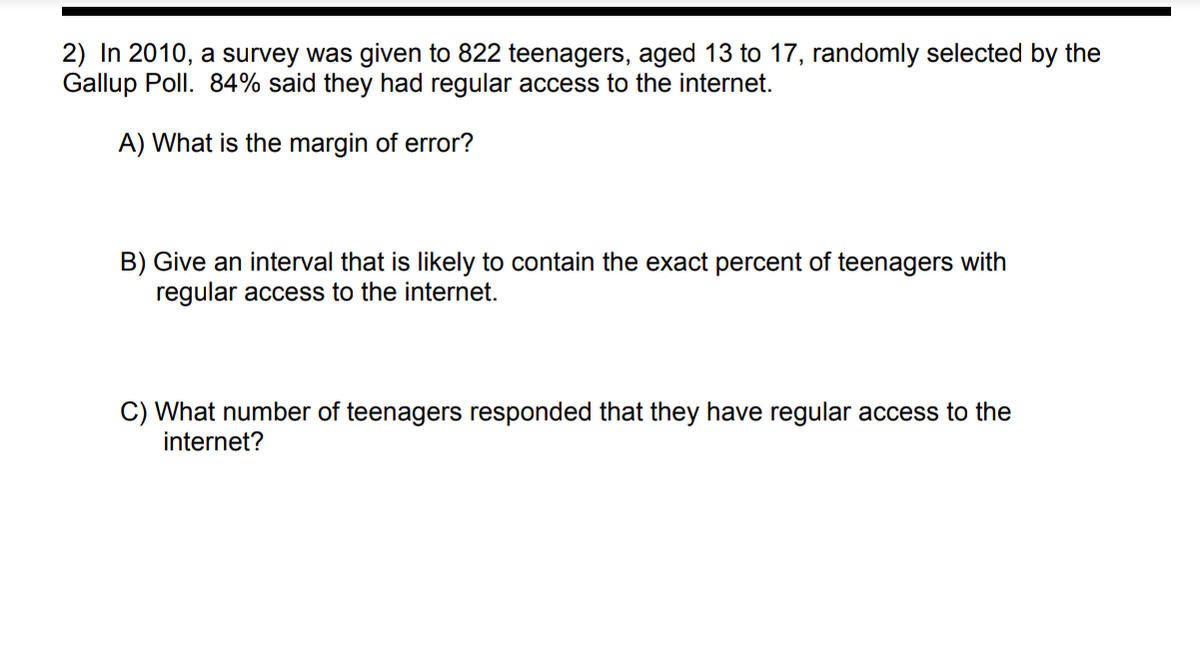 2) In 2010, a survey was given to 822 teenagers, aged 13 to 17, randomly selected by the
Gallup Poll. 84% said they had regular access to the internet.
A) What is the margin of error?
B) Give an interval that is likely to contain the exact percent of teenagers with
regular access to the internet.
C) What number of teenagers responded that they have regular access to the
internet?
