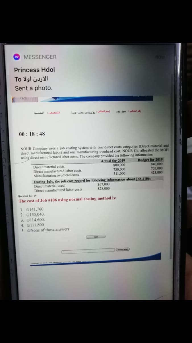 MESSENGER
now
Princess Hdol
To Ygl juI
Sent a photo.
اسم الطالب : رؤي زهير جميل الأزرق
1931609 lll
00 : 18 : 48
NOUR Company uses a job costing system with two direct costs categories (Direct material and
direct manufactured labor) and one manufacturing overhead cost. NOUR Co. allocated the MOH
using direct manufactured labor costs. The company provided the following information:
Budget for 2019
Direct material costs
Direct manufactured labor costs
Manufacturing overhead costs
Actual for 2019
800,000
730,000
511,000
840,000
705,000
423,000
During July, the job-cost record for following information about Job #106:
Direct material used
Direct manufactured labor costs
$67,000
$28,000
Question 12/20
The cost of Job #106 using normal costing method is:
1. 0141,760.
2. 0135,040.
3. o114,600.
4. o111,800
5. ONone of these answers.

