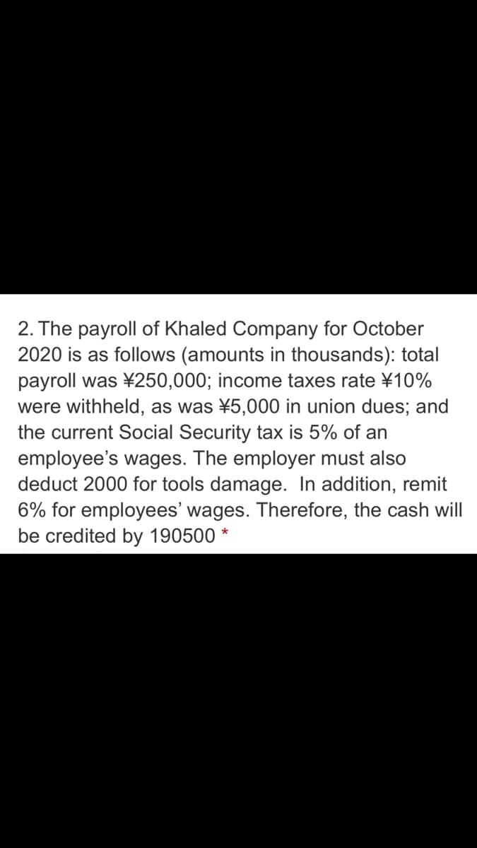 2. The payroll of Khaled Company for October
2020 is as follows (amounts in thousands): total
payroll was ¥250,000; income taxes rate ¥10%
were withheld, as was ¥5,000 in union dues; and
the current Social Security tax is 5% of an
employee's wages. The employer must also
deduct 2000 for tools damage. In addition, remit
6% for employees' wages. Therefore, the cash will
be credited by 190500
