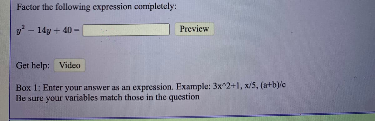 Factor the following expression completely:
y? - 14y + 40 =
Preview
Get help: Video
Box 1: Enter
your answer as an expression. Example: 3x^2+1, x/5, (a+b)/c
Be sure your variables match those in the question
