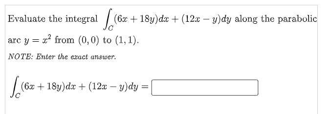 Evaluate the integral / (6x + 18y)dx + (12x – y)dy along the parabolic
arc y = r from (0,0) to (1, 1).
NOTE: Enter the exact answer.
(6x+18y)dx + (12x – y)dy =
-
