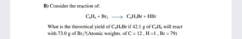 B) Consider the reaction of:
CH, + Br,
CH,Br + HBr
What is the theoretical yield of CaH;Br if 42.1 g of CaHs will react
with 73.0 g of Brz?(Atomic weights. of C = 12 , H=1, Br = 79)
