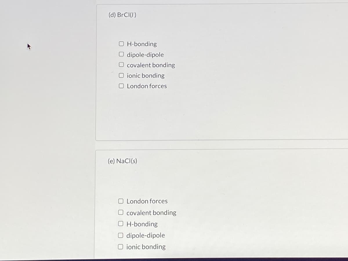 (d) BrCI(I)
O H-bonding
O dipole-dipole
O covalent bonding
O ionic bonding
O London forces
(e) NaCI(s)
O London forces
covalent bonding
O H-bonding
dipole-dipole
O ionic bonding
