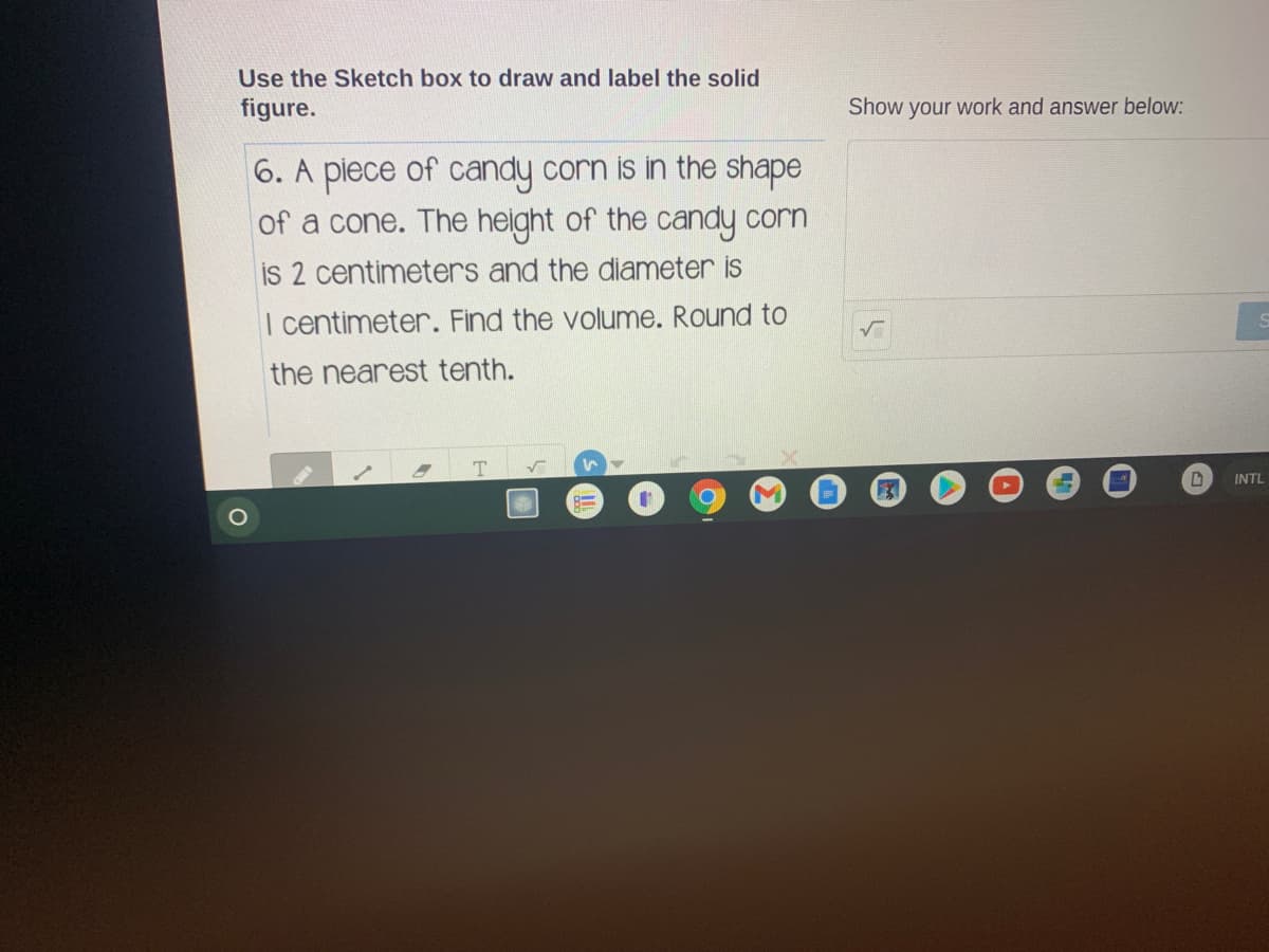 Use the Sketch box to draw and label the solid
figure.
Show your work and answer below:
6. A piece of candy corn is in the shape
of a cone. The height of the candy corn
is 2 centimeters and the diameter is
I centimeter. Find the volume. Round to
the nearest tenth.
INTL
