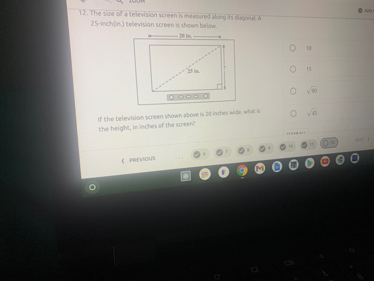 12. The size of a television screen is measured along its diagonal. A
+ ADD
25-inch(in.) television screen is shown below.
20 in.
10
25 in.
15
V90
If the television screen shown above is 20 inches wide, what is
V 45
the height, in inches of the screen?
CLEAR ALL
O 12
NEXT)
11
V 10
( PREVIOUS
