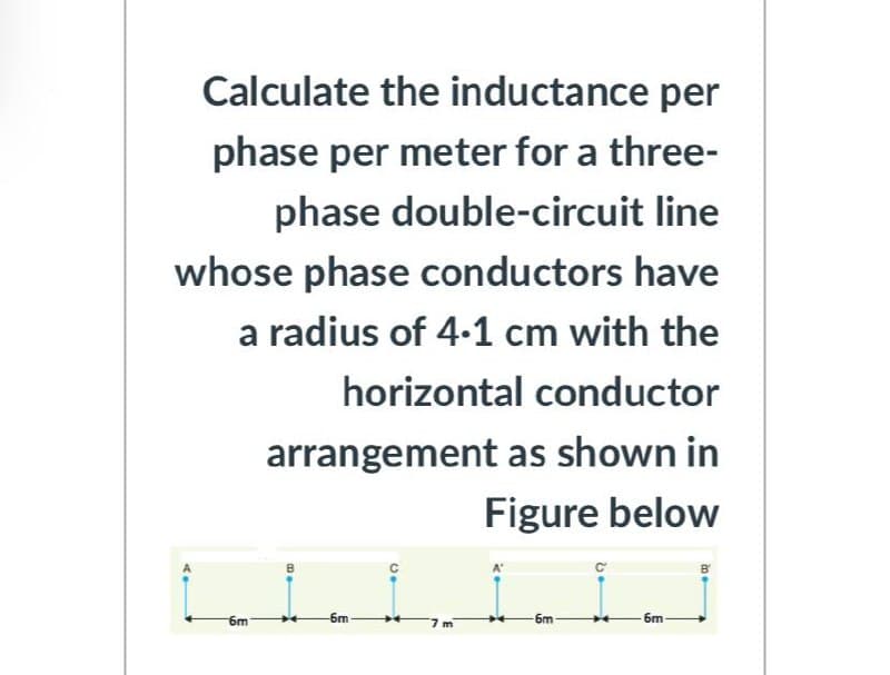 Calculate the inductance per
phase per meter for a three-
phase double-circuit line
whose phase conductors have
a radius of 4-1 cm with the
horizontal conductor
arrangement as shown in
Figure below
6m
-6m
-6m
6m
m
