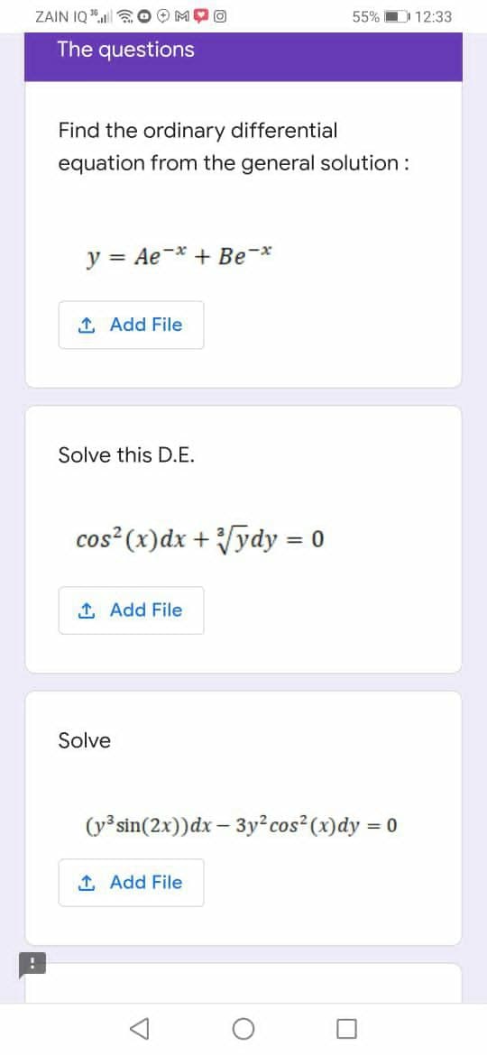 ZAIN IQ " a O OM
55% D 12:33
The questions
Find the ordinary differential
equation from the general solution :
y = Ae-* + Be-*
1 Add File
Solve this D.E.
cos (x)dx + ydy = 0
%3D
1 Add File
Solve
(y³ sin(2x))dx – 3y² cos² (x)dy = 0
1 Add File
