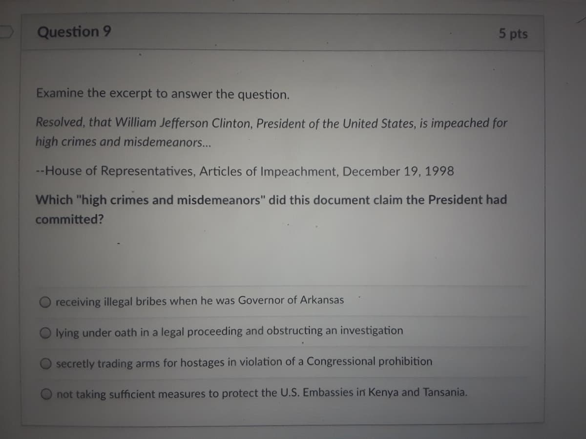 Question 9
5 pts
Examine the excerpt to answer the question.
Resolved, that William Jefferson Clinton, President of the United States, is impeached for
high crimes and misdemeanors...
--House of Representatives, Articles of Impeachment, December 19, 1998
Which "high crimes and misdemeanors" did this document claim the President had
committed?
O receiving illegal bribes when he was Governor of Arkansas
Olying under oath in a legal proceeding and obstructing an investigation
O secretly trading arms for hostages in violation of a Congressional prohibition
not taking sufficient measures to protect the U.S. Embassies in Kenya and Tansania.
