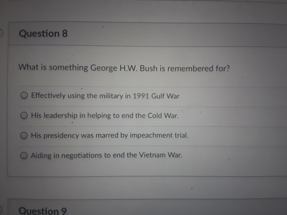 Question 8
What is something George H.W. Bush is remembered for?
Effectively using the military in 1991 Gulf War
His leadership in helping to end the Cold War.
His presidency was marred by impeachment trial.
Aiding in negotiations to end the Vietnam War.
Question 9
