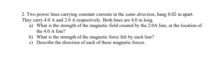 2. Two power lines carrying constant currents in the same direction, hang 0.02 m apart.
They carry 4.0 A and 2.0 A respectively. Both lines are 4.0 m long.
a) What is the strength of the magnetic field created by the 2.0A line, at the location of
the 4.0 A line?
b) What is the strength of the magnetic force felt by each line?
c) Describe the direction of each of these magnetic forces.
