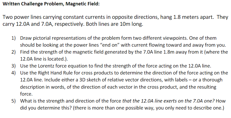 Written Challenge Problem, Magnetic Field:
Two power lines carrying constant currents in opposite directions, hang 1.8 meters apart. They
carry 12.0A and 7.0A, respectively. Both lines are 10m long.
1) Draw pictorial representations of the problem form two different viewpoints. One of them
should be looking at the power lines "end on" with current flowing toward and away from you.
2) Find the strength of the magnetic field generated by the 7.0A line 1.8m away from it (where the
12.0A line is located.).
3) Use the Lorentz force equation to find the strength of the force acting on the 12.0A line.
4) Use the Right Hand Rule for cross products to determine the direction of the force acting on the
12.0A line. Include either a 3D sketch of relative vector directions, with labels – or a thorough
description in words, of the direction of each vector in the cross product, and the resulting
force.
5) What is the strength and direction of the force that the 12.0A line exerts on the 7.0A one? How
did you determine this? (there is more than one possible way, you only need to describe one.)
