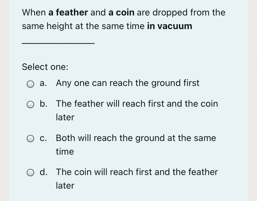 When a feather and a coin are dropped from the
same height at the same time in vacuum
Select one:
a. Any one can reach the ground first
b. The feather will reach first and the coin
later
C.
Both will reach the ground at the same
time
d. The coin will reach first and the feather
later
