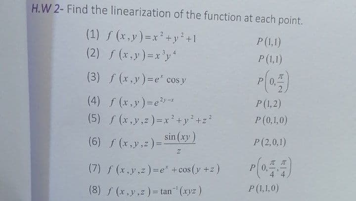 H.W 2- Find the linearization of the function at each point.
(1) f (x,y)=x²+y?+1
P (1,1)
(2) f (x,y)=x'y
P(1,1)
(3) f (x,y)=e' cos y
P0,
(4) f (x,y)=e*
(5) (x,y,z)=x'+y+z?
sin (xy)
P(1,2)
P(0,1,0)
!!
(6) f (x,y,z)=
P (2,0,1)
(7) f (x,y,z)=e" +cos(y +z)
P 0,
4 4
(8) f (x,y,z)= tan (xyz)
P(1,1,0)
