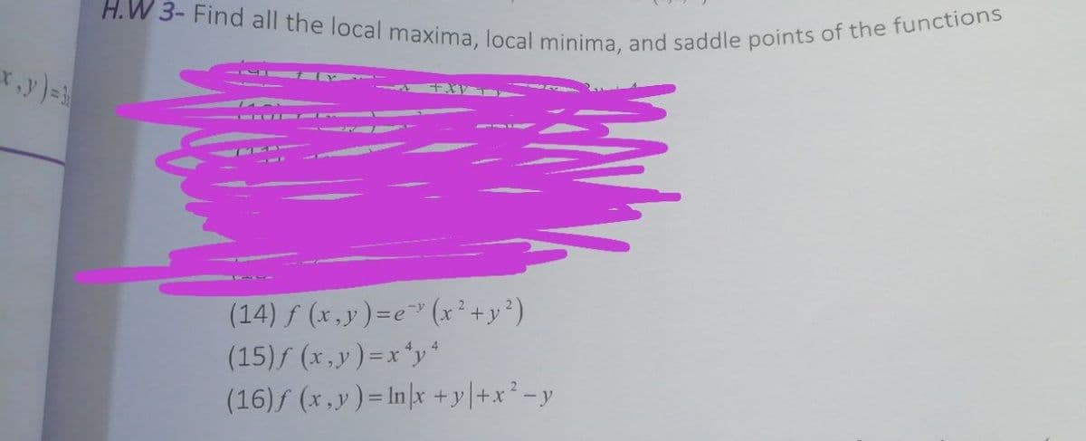 H.W 3- Find all the local maxima, local minima, and saddle points of the functions
(14) f (x,y)=e" (x² +y²)
(15)f (x,y)=x'y
(16)f (x,y)= In|x +y|+x²-y
4
