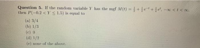 Question 5. If the random variable Y has the mgf M(1) = +e+, -x <t< oo,
then P(-0.2 <Y<15) is equal to
(a) 3/4
(b) 1/3
(c) 0
(d) 1/2
(e) none of the above,
