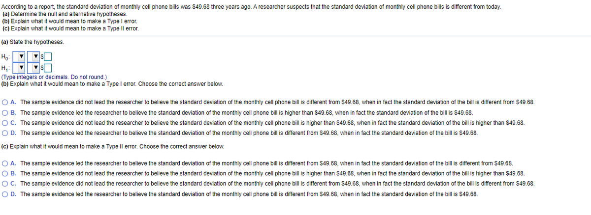 According to a report, the standard deviation of monthly cell phone bills was $49.68 three years ago. A researcher suspects that the standard deviation of monthly cell phone bills is different from today.
(a) Determine the null and alternative hypotheses.
(b) Explain what it would mean to make a Type I error.
(c) Explain what it would mean to make a Type Il error.
(a) State the hypotheses.
Hg:
H,:
(Type integers or decimals. Do not round.)
(b) Explain what it would mean to make a Type I error. Choose the correct answer below.
O A. The sample evidence did not lead the researcher to believe the standard deviation of the monthly cell phone bill is different from $49.68, when in fact the standard deviation of the bill is different from $49.68.
O B. The sample evidence led the researcher to believe the standard deviation of the monthly cell phone bill is higher than $49.68, when in fact the standard deviation of the bill is $49.68.
OC. The sample evidence did not lead the researcher to believe the standard deviation of the monthly cell phone bill is higher than $49.68, when in fact the standard deviation of the bill is higher than $49.68.
O D. The sample evidence led the researcher to believe the standard deviation of the monthly cell phone bill is different from $49.68, when in fact the standard deviation of the bill is $49.68.
(c) Explain what it would mean to make a Type Il error. Choose the correct answer below.
O A. The sample evidence led the researcher to believe the standard deviation of the monthly cell phone bill is different from $49.68, when in fact the standard deviation of the bill is different from $49.68.
O B. The sample evidence did not lead the researcher to believe the standard deviation of the monthly cell phone bill is higher than $49.68, when in fact the standard deviation of the bill is higher than $49.68.
O C. The sample evidence did not lead the researcher to believe the standard deviation of the monthly cell phone bill is different from $49.68, when in fact the standard deviation of the bill is different from $49.68.
O D. The sample evidence led the researcher to believe the standard deviation of the monthly cell phone bill is different from $49.68, when in fact the standard deviation of the bill is $49.68.
