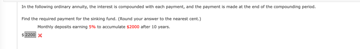 In the following ordinary annuity, the interest is compounded with each payment, and the payment is made at the end of the compounding period.
Find the required payment for the sinking fund. (Round your answer to the nearest cent.)
Monthly deposits earning 5% to accumulate $2000 after 10 years.
2200 X
