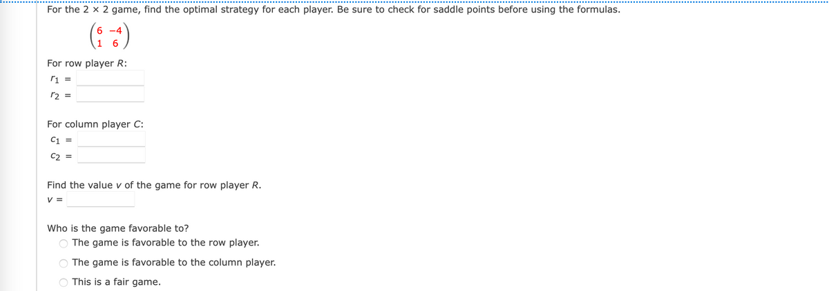 For the 2 x 2 game, find the optimal strategy for each player. Be sure to check for saddle points before using the formulas.
(: :)
6 -4
For row player R:
ri =
r2 =
For column player C:
C1 =
C2 =
Find the value v of the game for row player R.
V =
Who is the game favorable to?
The game is favorable to the row player.
The game is favorable to the column player.
This is a fair game.
