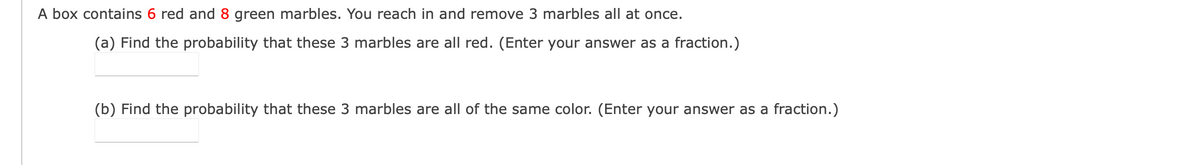 A box contains 6 red and 8 green marbles. You reach in and remove 3 marbles all at once.
(a) Find the probability that these 3 marbles are all red. (Enter your answer as a fraction.)
(b) Find the probability that these 3 marbles are all of the same color. (Enter your answer as a fraction.)
