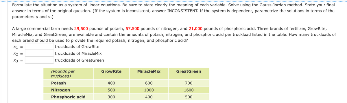 Formulate the situation as a system of linear equations. Be sure to state clearly the meaning of each variable. Solve using the Gauss-Jordan method. State your final
answer in terms of the original question. (If the system is inconsistent, answer INCONSISTENT. If the system is dependent, parametrize the solutions in terms of the
parameters u and v.)
A large commercial farm needs 29,500 pounds of potash, 57,500 pounds of nitrogen, and 21,000 pounds of phosphoric acid. Three brands of fertilizer, GrowRite,
MiracleMix, and GreatGreen, are available and contain the amounts of potash, nitrogen, and phosphoric acid per truckload listed in the table. How many truckloads of
each brand should be used to provide the required potash, nitrogen, and phosphoric acid?
X1 =
truckloads of GrowRite
X2 =
truckloads of MiracleMix
X3 =
truckloads of GreatGreen
(Pounds per
truckload)
GrowRite
MiracleMix
GreatGreen
Potash
400
600
700
Nitrogen
500
1000
1600
Phosphoric acid
300
400
500
