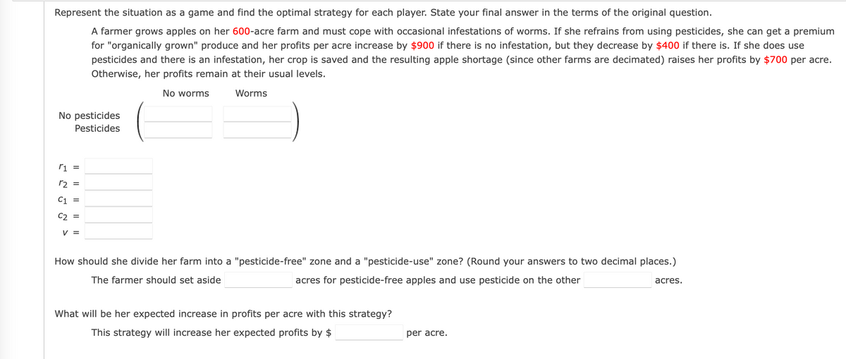 Represent the situation as a game and find the optimal strategy for each player. State your final answer in the terms of the original question.
A farmer grows apples on her 600-acre farm and must cope with occasional infestations of worms. If she refrains from using pesticides, she can get a premium
for "organically grown" produce and her profits per acre increase by $900 if there is no infestation, but they decrease by $400 if there is. If she does use
pesticides and there is an infestation, her crop is saved and the resulting apple shortage (since other farms are decimated) raises her profits by $700 per acre.
Otherwise, her profits remain at their usual levels.
No worms
Worms
No pesticides
Pesticides
ri =
r2 =
C1 =
C2 =
V =
How should she divide her farm into a "pesticide-free" zone and a "pesticide-use" zone? (Round your answers to two decimal places.)
The farmer should set aside
acres for pesticide-free apples and use pesticide on the other
acres.
What will be her expected increase in profits per acre with this strategy?
This strategy will increase her expected profits by $
per acre.
