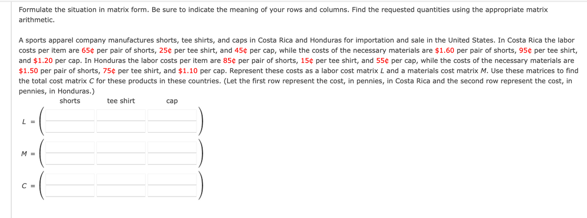 Formulate the situation in matrix form. Be sure to indicate the meaning of your rows and columns. Find the requested quantities using the appropriate matrix
arithmetic.
A sports apparel company manufactures shorts, tee shirts, and caps in Costa Rica and Honduras for importation and sale in the United States. In Costa Rica the labor
costs per item are 65¢ per pair of shorts, 25¢ per tee shirt, and 45¢ per cap, while the costs of the necessary materials are $1.60 per pair of shorts, 95¢ per tee shirt,
and $1.20 per cap. In Honduras the labor costs per item are 85¢ per pair of shorts, 15¢ per tee shirt, and 55¢ per cap, while the costs of the necessary materials are
$1.50 per pair of shorts, 75¢ per tee shirt, and $1.10 per cap. Represent these costs as a labor cost matrix L and a materials cost matrix M. Use these matrices to find
the total cost matrix C for these products in these countries. (Let the first row represent the cost, in pennies, in Costa Rica and the second row represent the cost, in
pennies, in Honduras.)
shorts
tee shirt
саp
L =
M =
C =
