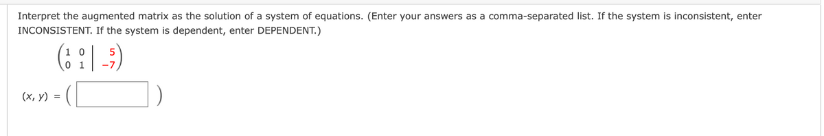 Interpret the augmented matrix as the solution of a system of equations. (Enter your answers as a comma-separated list. If the system is inconsistent, enter
INCONSISTENT. If the system is dependent, enter DEPENDENT.)
(: :| )
1
5
1
-7
(х, у)
=
