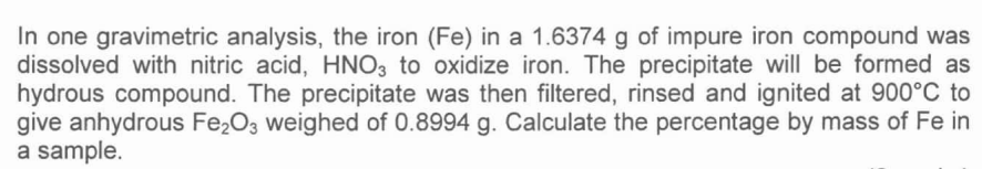 In one gravimetric analysis, the iron (Fe) in a 1.6374 g of impure iron compound was
dissolved with nitric acid, HNO3 to oxidize iron. The precipitate will be formed as
hydrous compound. The precipitate was then filtered, rinsed and ignited at 900°C to
give anhydrous Fe2O3 weighed of 0.8994 g. Calculate the percentage by mass of Fe in
a sample.