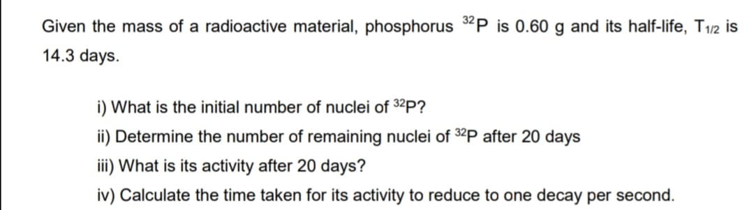 Given the mass of a radioactive material, phosphorus 32P is 0.60 g and its half-life, T1/2 is
14.3 days.
i) What is the initial number of nuclei of 32P?
ii) Determine the number of remaining nuclei of 32P after 20 days
iii) What is its activity after 20 days?
iv) Calculate the time taken for its activity to reduce to one decay per second.