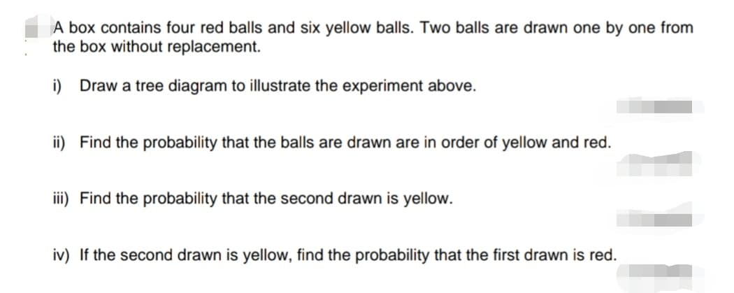 A box contains four red balls and six yellow balls. Two balls are drawn one by one from
the box without replacement.
i) Draw a tree diagram to illustrate the experiment above.
ii) Find the probability that the balls are drawn are in order of yellow and red.
iii) Find the probability that the second drawn is yellow.
iv) If the second drawn is yellow, find the probability that the first drawn is red.
111