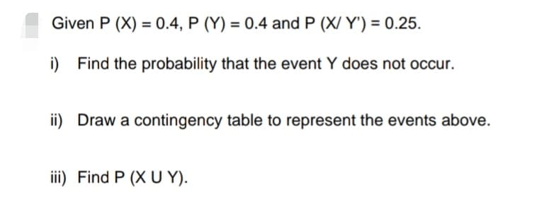 Given P (X) = 0.4, P (Y) = 0.4 and P (X/Y') = 0.25.
i) Find the probability that the event Y does not occur.
ii) Draw a contingency table to represent the events above.
iii) Find P (X UY).