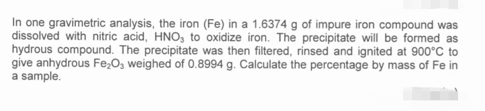 In one gravimetric analysis, the iron (Fe) in a 1.6374 g of impure iron compound was
dissolved with nitric acid, HNO3 to oxidize iron. The precipitate will be formed as
hydrous compound. The precipitate was then filtered, rinsed and ignited at 900°C to
give anhydrous Fe₂O3 weighed of 0.8994 g. Calculate the percentage by mass of Fe in
a sample.