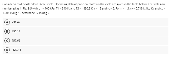 Consider a cold air-standard Diesel cycle. Operating data at principal states in the cycle are given in the table below. The states are
numbered as in Fig. 9.5 with p1 = 100 kPa, T1 = 340 K, and T3 = 4850.3 K, r = 15 and rc=2. For n=1.3, cv = 0.718 kJ/(kg-K), and cp =
1.005 kJ/(kg-K), determine T2 in deg-C.
(A) 731.42
(B) 493.14
757.69
D) -122.11