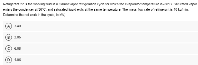 Refrigerant 22 is the working fluid in a Carnot vapor refrigeration cycle for which the evaporator temperature is -30°C. Saturated vapor
enters the condenser at 36°C, and saturated liquid exits at the same temperature. The mass flow rate of refrigerant is 10 kg/min.
Determine the net work in the cycle, in kW,
(A) 3.40
3.06
C6.08
4.06
