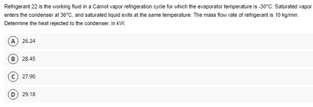 Refrigerant 22 is the working fluid in a Carnot vapor refrigeration cycle for which the evaporator temperature is -30°C. Saturated vapor
enters the condenser at 36°C, and saturated liquid exits at the same temperature. The mass flow rate of refrigerant is 10 kg/min.
Determine the heat rejected to the condenser, in kW,
(A) 26.24
B 28.45
© 27.90
29.18