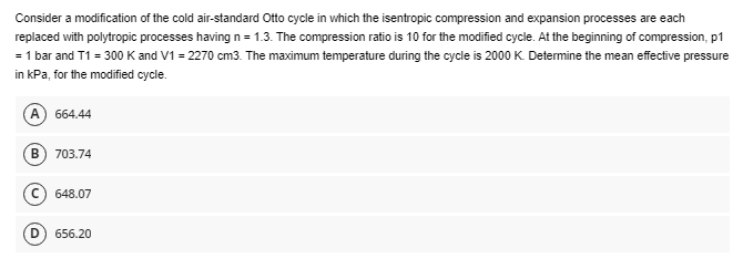 Consider a modification of the cold air-standard Otto cycle in which the isentropic compression and expansion processes are each
replaced with polytropic processes having n=1.3. The compression ratio is 10 for the modified cycle. At the beginning of compression, p1
= 1 bar and T1 = 300 K and V1 = 2270 cm3. The maximum temperature during the cycle is 2000 K. Determine the mean effective pressure
in kPa, for the modified cycle.
A
664.44
B) 703.74
648.07
D 656.20