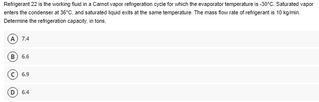 Refrigerant 22 is the working fluid in a Carnot vapor refrigeration cycle for which the evaporator temperature is -30°C. Saturated vapor
enters the condenser at 36°C, and saturated liquid exits at the same temperature. The mass flow rate of refrigerant is 10 kg/min.
Determine the refrigeration capacity, in tons,
(A) 7.4
B 6.6
C) 6.9
D 6.4