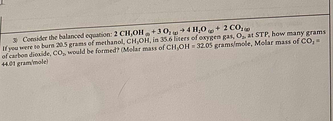 3) Consider the balanced equation: 2 CH3OH (+3 02 (g) → 4 H₂O (g) + 2 CO2 (g)
If you were to burn 20.5 grams of methanol, CH3OH, in 35.6 liters of oxygen gas, O2, at STP, how many grams
of carbon dioxide, CO₂, would be formed? (Molar mass of CH3OH = 32.05 grams/mole, Molar mass of CO₂ =
44.01 gram/mole)