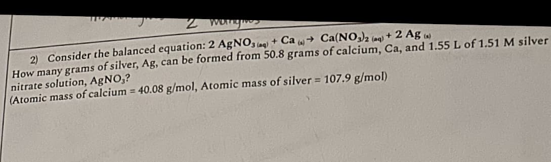 2 mangie
2) Consider the balanced equation: 2 AgNO3(aq) + Ca(s) Ca(NO3)2 (aq)
+ 2 Ag (s)
How many grams of silver, Ag, can be formed from 50.8 grams of calcium, Ca, and 1.55 L of 1.51 M silver
nitrate solution, AgNO3?
(Atomic mass of calcium = 40.08 g/mol, Atomic mass of silver = 107.9 g/mol)